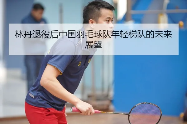 林丹退役后中国羽毛球队年轻梯队的未来展望